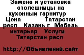 Замена и установка столешницы на кухонный гарнитур  › Цена ­ 1 000 - Татарстан респ., Казань г. Мебель, интерьер » Услуги   . Татарстан респ.